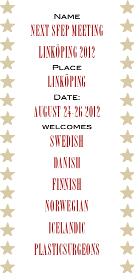 Name
Next SFEP meeting Linköping 2012
Place
Linköping
Date:
august 24-26 2012 
welcomes
Swedish
Danish
Finnish
Norwegian
icelandic
PLASTICSURGEONs